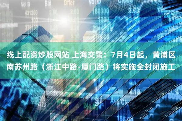 线上配资炒股网站 上海交警：7月4日起，黄浦区南苏州路（浙江中路-厦门路）将实施全封闭施工