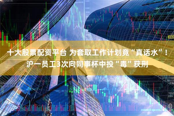 十大股票配资平台 为套取工作计划竟“真话水”！沪一员工3次向同事杯中投“毒”获刑