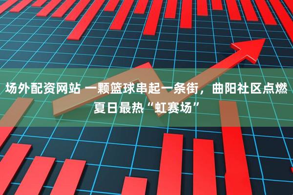 场外配资网站 一颗篮球串起一条街，曲阳社区点燃夏日最热“虹赛场”