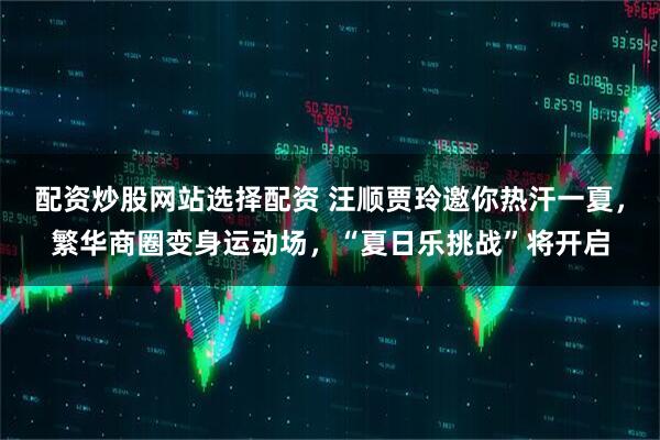 配资炒股网站选择配资 汪顺贾玲邀你热汗一夏，繁华商圈变身运动场，“夏日乐挑战”将开启
