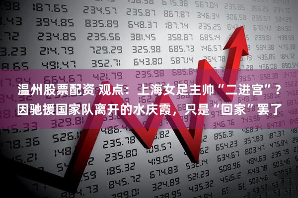 温州股票配资 观点：上海女足主帅“二进宫”？因驰援国家队离开的水庆霞，只是“回家”罢了