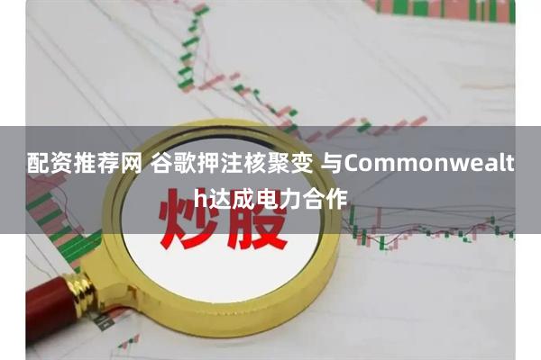 配资推荐网 谷歌押注核聚变 与Commonwealth达成电力合作