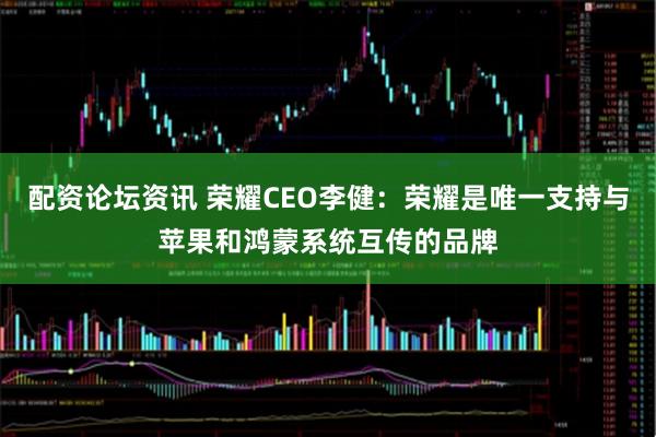 配资论坛资讯 荣耀CEO李健：荣耀是唯一支持与苹果和鸿蒙系统互传的品牌