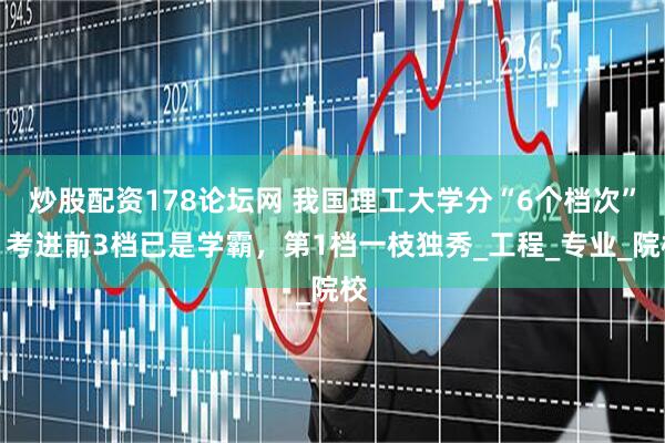 炒股配资178论坛网 我国理工大学分“6个档次”：考进前3档已是学霸，第1档一枝独秀_工程_专业_院校