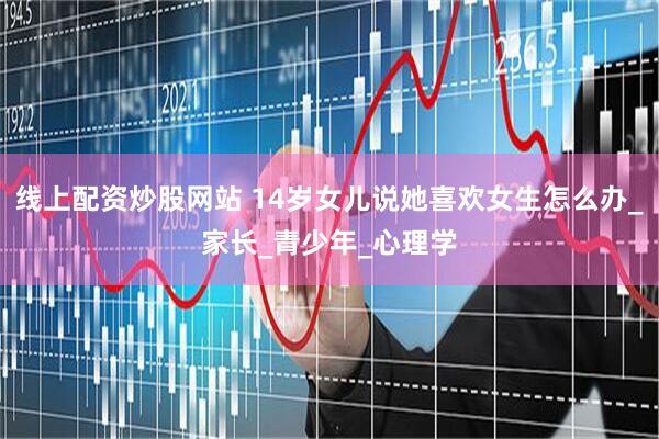 线上配资炒股网站 14岁女儿说她喜欢女生怎么办_家长_青少年_心理学