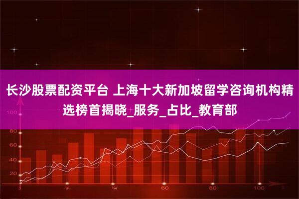 长沙股票配资平台 上海十大新加坡留学咨询机构精选榜首揭晓_服务_占比_教育部