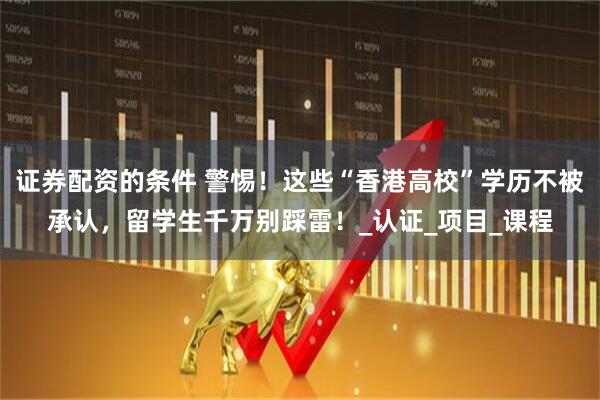 证券配资的条件 警惕！这些“香港高校”学历不被承认，留学生千万别踩雷！_认证_项目_课程