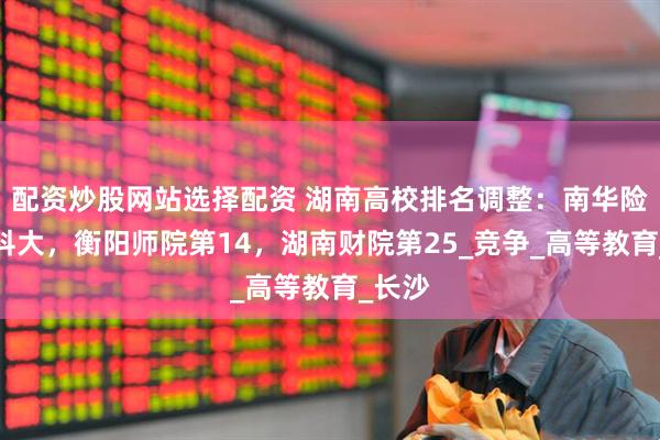 配资炒股网站选择配资 湖南高校排名调整：南华险胜湖科大，衡阳师院第14，湖南财院第25_竞争_高等教育_长沙