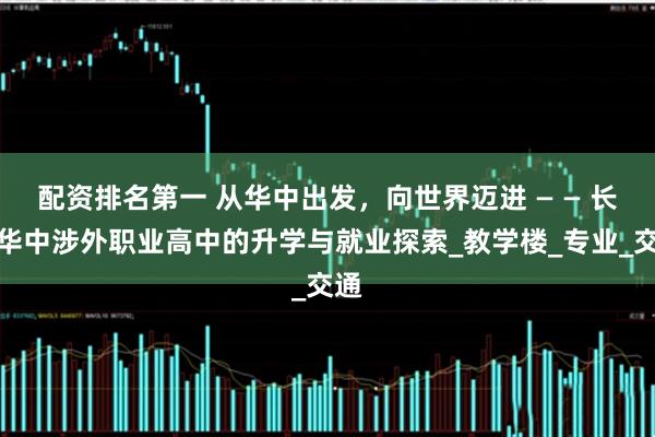 配资排名第一 从华中出发，向世界迈进 — — 长沙华中涉外职业高中的升学与就业探索_教学楼_专业_交通