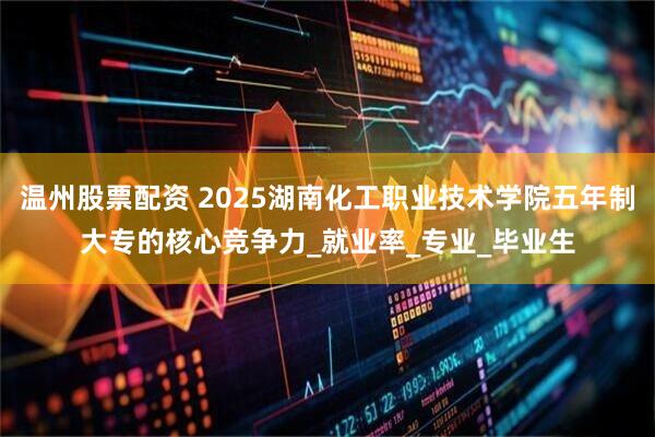 温州股票配资 2025湖南化工职业技术学院五年制大专的核心竞争力_就业率_专业_毕业生