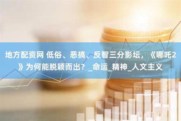地方配资网 低俗、恶搞、反智三分影坛，《哪吒2》为何能脱颖而出？_命运_精神_人文主义