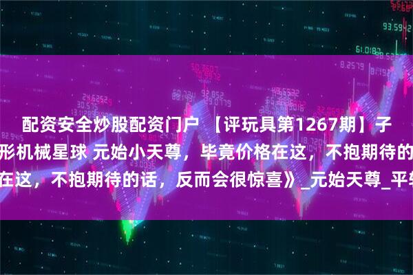 配资安全炒股配资门户 【评玩具第1267期】子小天:蟹子测评《国产变形机械星球 元始小天尊，毕竟价格在这，不抱期待的话，反而会很惊喜》_元始天尊_平转_的武器