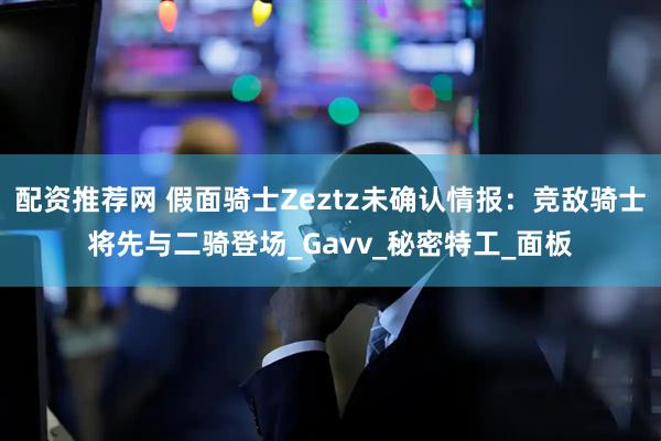 配资推荐网 假面骑士Zeztz未确认情报：竞敌骑士将先与二骑登场_Gavv_秘密特工_面板
