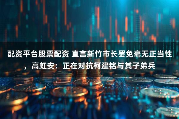 配资平台股票配资 直言新竹市长罢免毫无正当性，高虹安：正在对抗柯建铭与其子弟兵