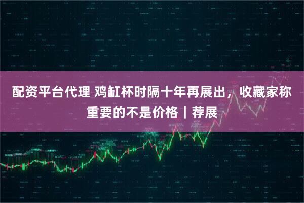配资平台代理 鸡缸杯时隔十年再展出，收藏家称重要的不是价格｜荐展