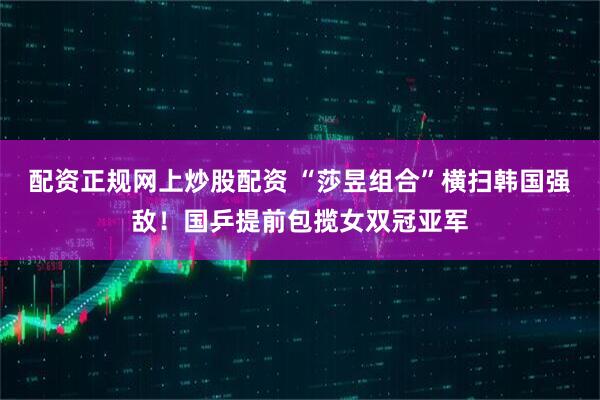 配资正规网上炒股配资 “莎昱组合”横扫韩国强敌！国乒提前包揽女双冠亚军