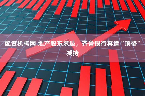 配资机构网 地产股东求退，齐鲁银行再遭“顶格”减持