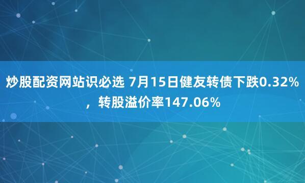 炒股配资网站识必选 7月15日健友转债下跌0.32%，转股溢价率147.06%