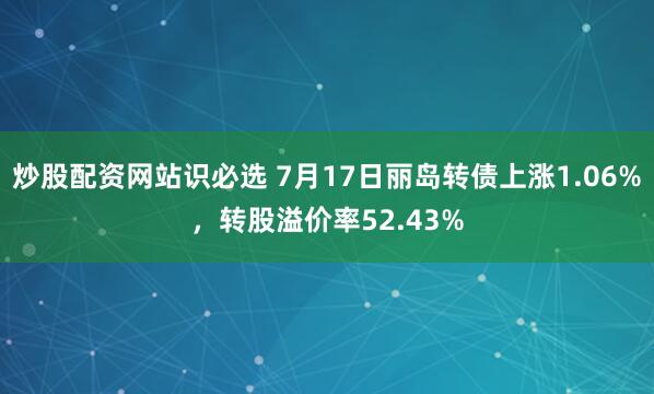 炒股配资网站识必选 7月17日丽岛转债上涨1.06%，转股溢价率52.43%