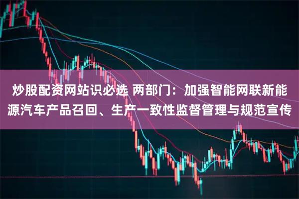 炒股配资网站识必选 两部门：加强智能网联新能源汽车产品召回、生产一致性监督管理与规范宣传