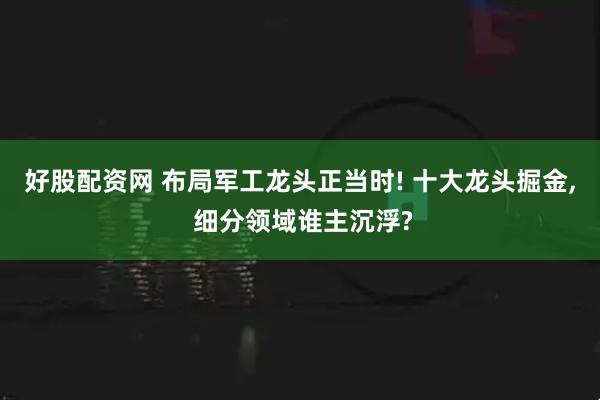 好股配资网 布局军工龙头正当时! 十大龙头掘金, 细分领域谁主沉浮?