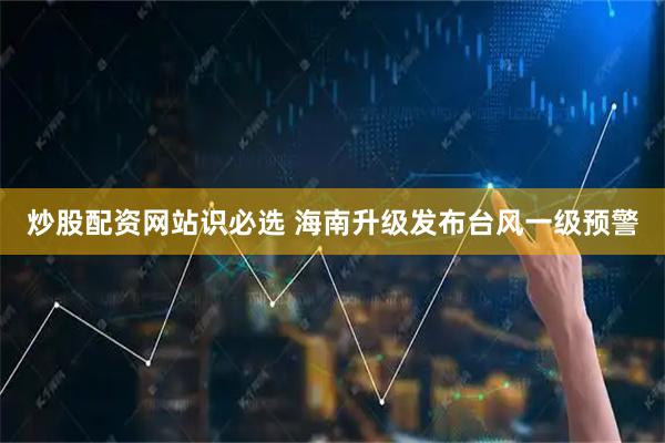 炒股配资网站识必选 海南升级发布台风一级预警