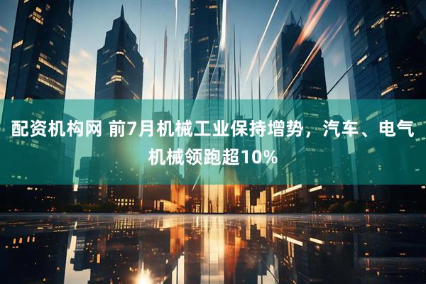 配资机构网 前7月机械工业保持增势，汽车、电气机械领跑超10%