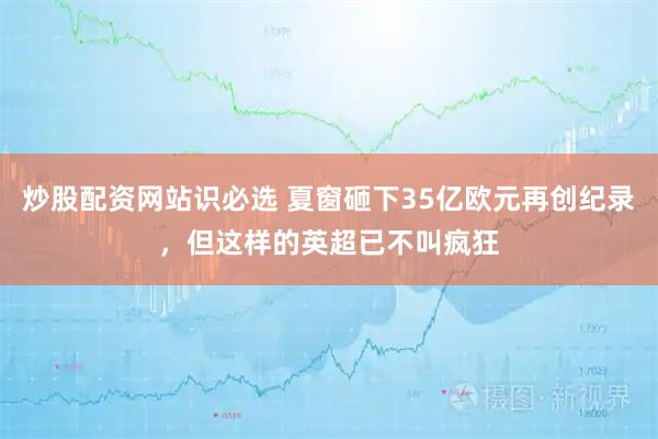 炒股配资网站识必选 夏窗砸下35亿欧元再创纪录，但这样的英超已不叫疯狂