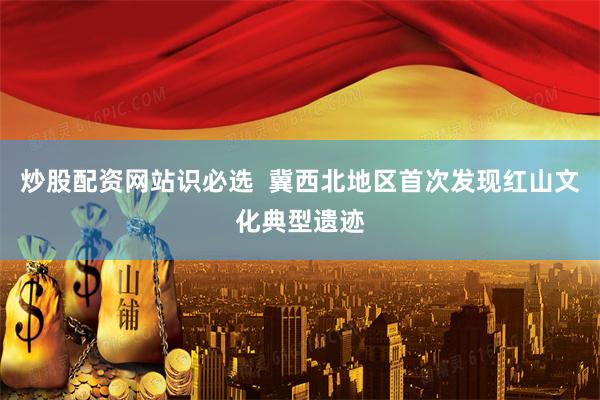 炒股配资网站识必选  冀西北地区首次发现红山文化典型遗迹
