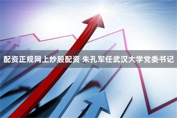 配资正规网上炒股配资 朱孔军任武汉大学党委书记