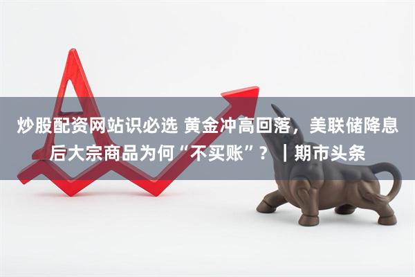 炒股配资网站识必选 黄金冲高回落，美联储降息后大宗商品为何“不买账”？｜期市头条