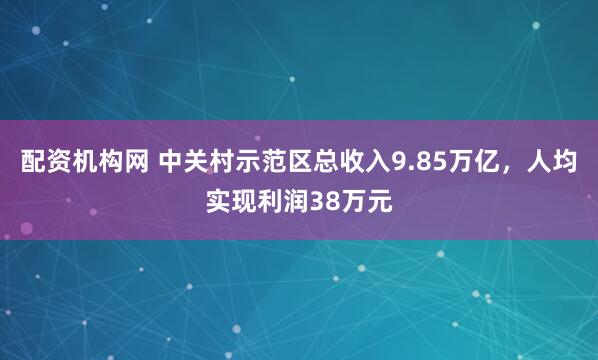 配资机构网 中关村示范区总收入9.85万亿，人均实现利润38万元