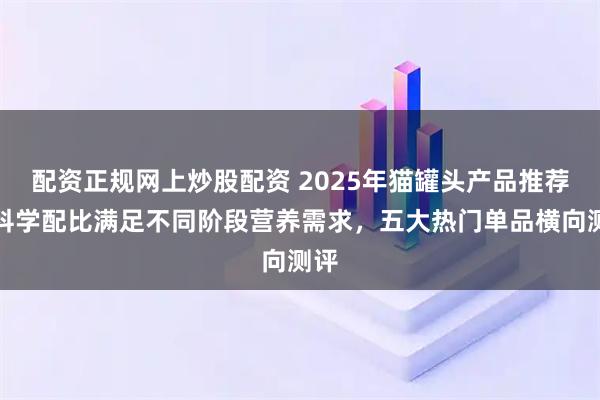配资正规网上炒股配资 2025年猫罐头产品推荐：科学配比满足不同阶段营养需求，五大热门单品横向测评