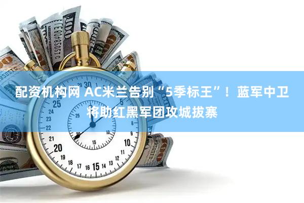 配资机构网 AC米兰告别“5季标王”！蓝军中卫将助红黑军团攻城拔寨