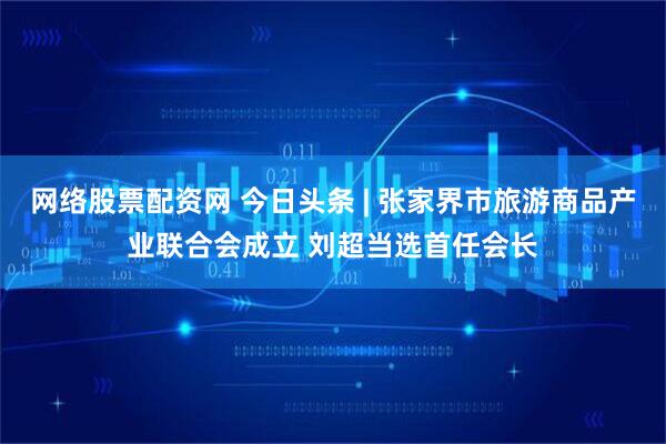 网络股票配资网 今日头条 | 张家界市旅游商品产业联合会成立 刘超当选首任会长