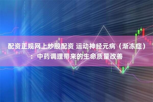 配资正规网上炒股配资 运动神经元病（渐冻症）：中药调理带来的生命质量改善