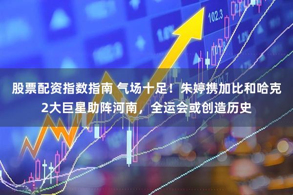 股票配资指数指南 气场十足！朱婷携加比和哈克2大巨星助阵河南，全运会或创造历史