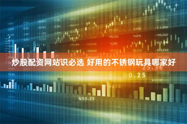 炒股配资网站识必选 好用的不锈钢玩具哪家好
