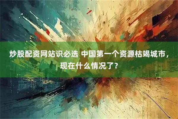 炒股配资网站识必选 中国第一个资源枯竭城市，现在什么情况了？