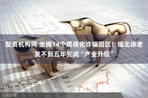 配资机构网 坐拥14个规模化诈骗园区！缅北徐老发不到五年完成“产业升级”