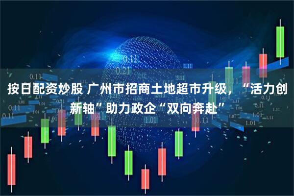 按日配资炒股 广州市招商土地超市升级，“活力创新轴”助力政企“双向奔赴”