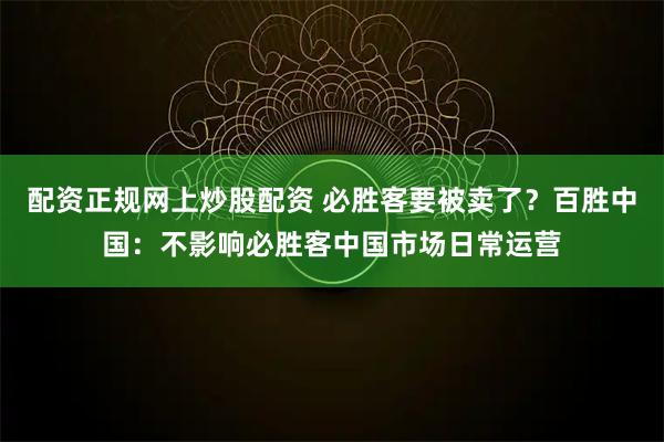 配资正规网上炒股配资 必胜客要被卖了?百胜中国:不影响必胜客中国市场日常运营