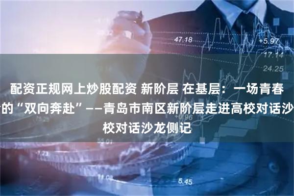 配资正规网上炒股配资 新阶层 在基层：一场青春与经验的“双向奔赴”——青岛市南区新阶层走进高校对话沙龙侧记