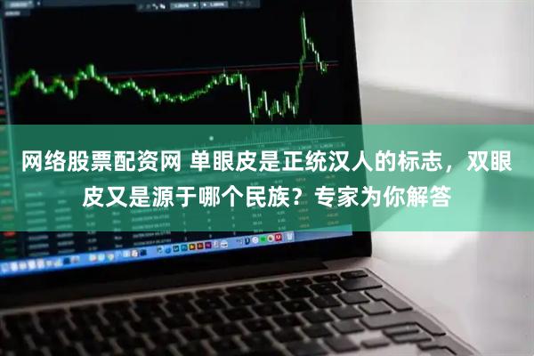 网络股票配资网 单眼皮是正统汉人的标志，双眼皮又是源于哪个民族？专家为你解答