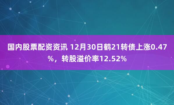 国内股票配资资讯 12月30日鹤21转债上涨0.47%，转股溢价率12.52%