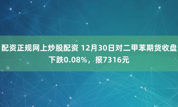 配资正规网上炒股配资 12月30日对二甲苯期货收盘下跌0.08%,报7316元