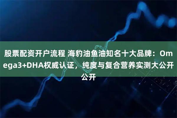 股票配资开户流程 海豹油鱼油知名十大品牌：Omega3+DHA权威认证，纯度与复合营养实测大公开