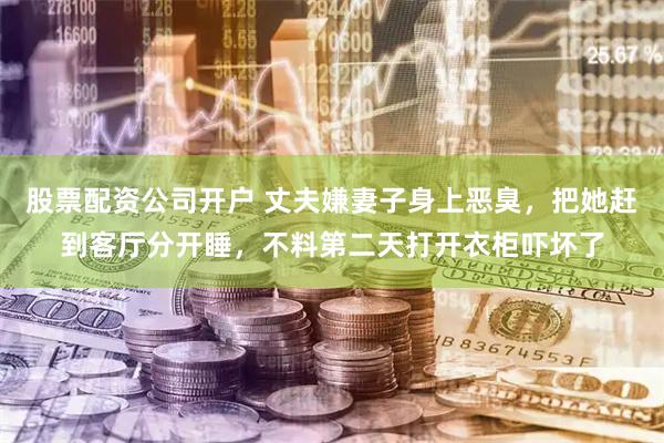 股票配资公司开户 丈夫嫌妻子身上恶臭，把她赶到客厅分开睡，不料第二天打开衣柜吓坏了