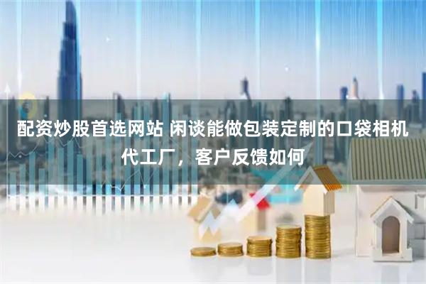 配资炒股首选网站 闲谈能做包装定制的口袋相机代工厂，客户反馈如何