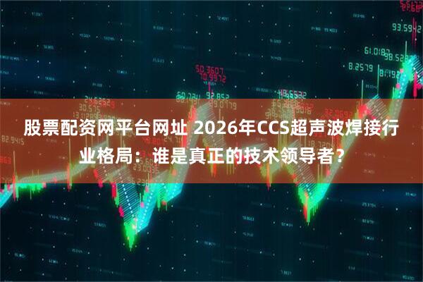股票配资网平台网址 2026年CCS超声波焊接行业格局：谁是真正的技术领导者？